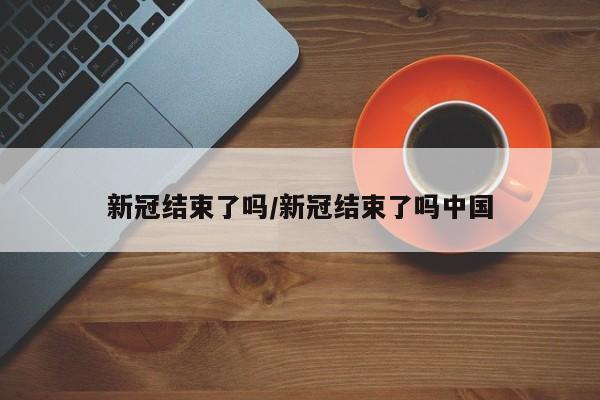 新冠结束了吗/新冠结束了吗中国