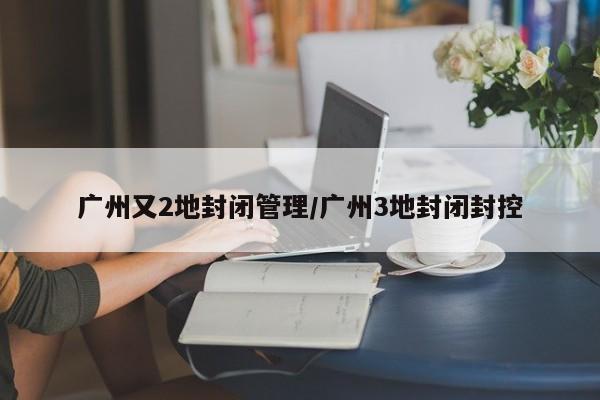 广州又2地封闭管理/广州3地封闭封控