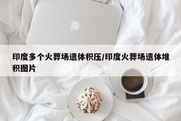 印度多个火葬场遗体积压/印度火葬场遗体堆积图片