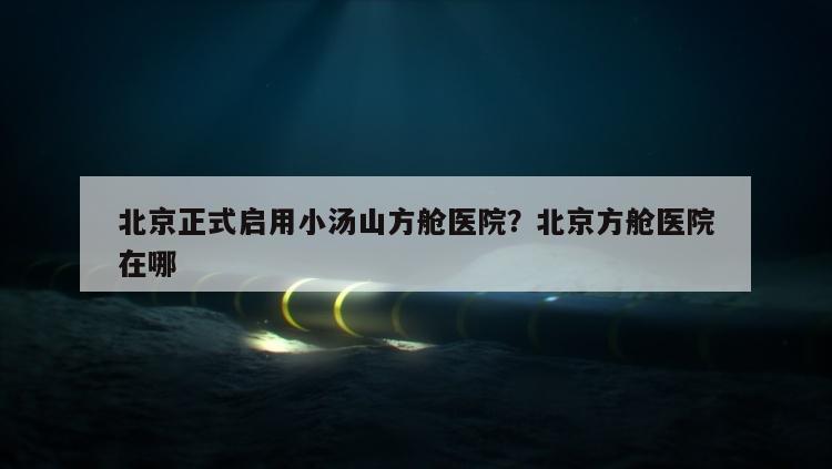 北京正式启用小汤山方舱医院？北京方舱医院在哪