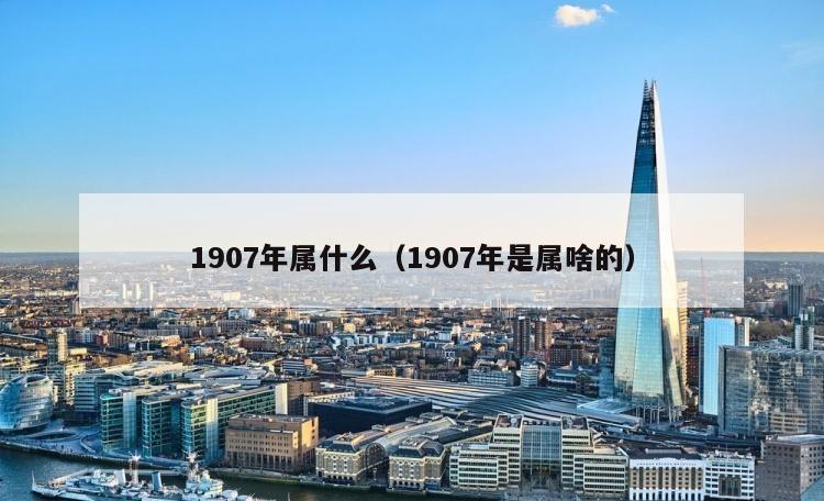 1907年属什么（1907年是属啥的）
