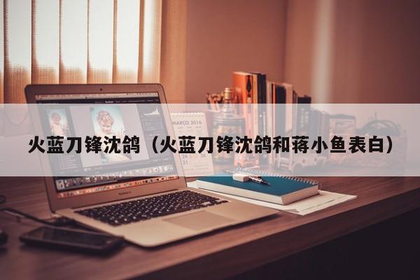 火蓝刀锋沈鸽（火蓝刀锋沈鸽和蒋小鱼表白）