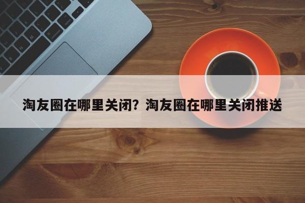 淘友圈在哪里关闭？淘友圈在哪里关闭推送