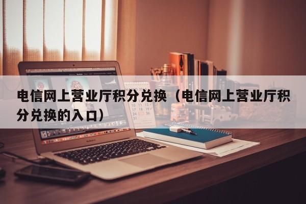电信网上营业厅积分兑换（电信网上营业厅积分兑换的入口）