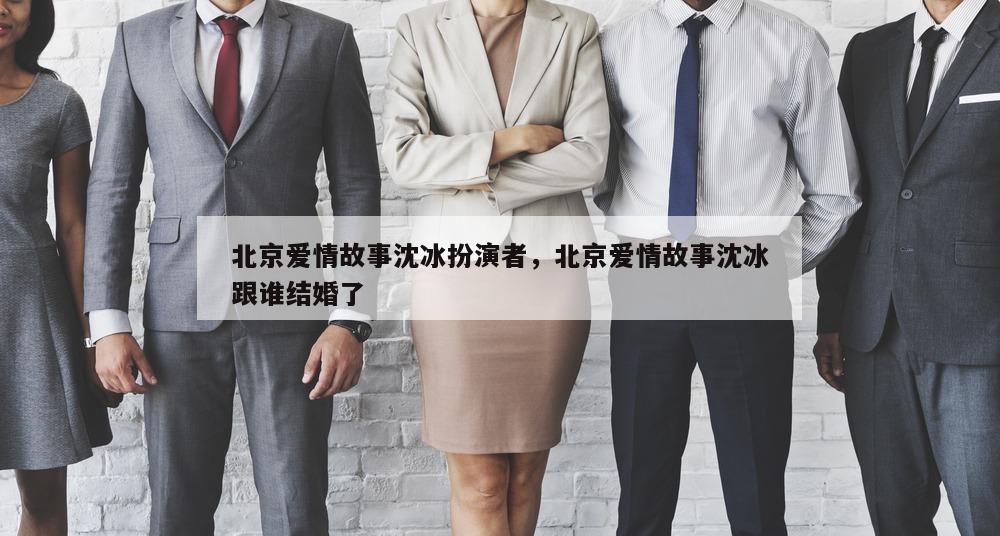 北京爱情故事沈冰扮演者，北京爱情故事沈冰跟谁结婚了