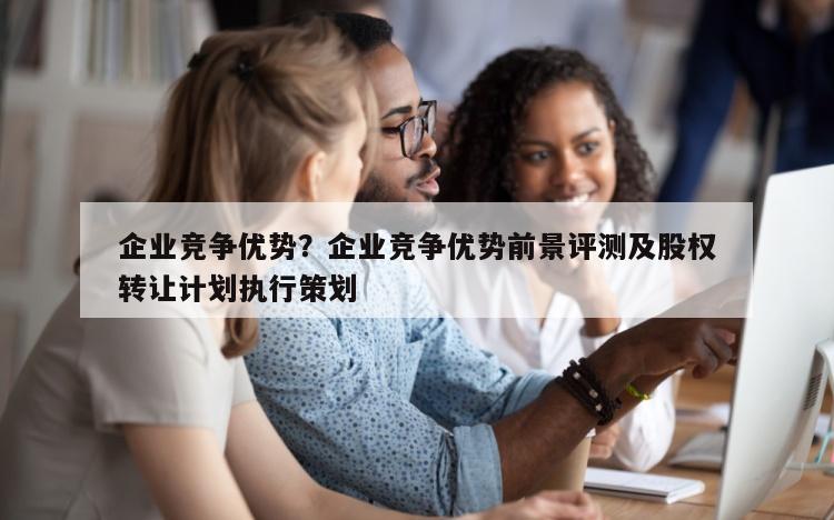 企业竞争优势？企业竞争优势前景评测及股权转让计划执行策划