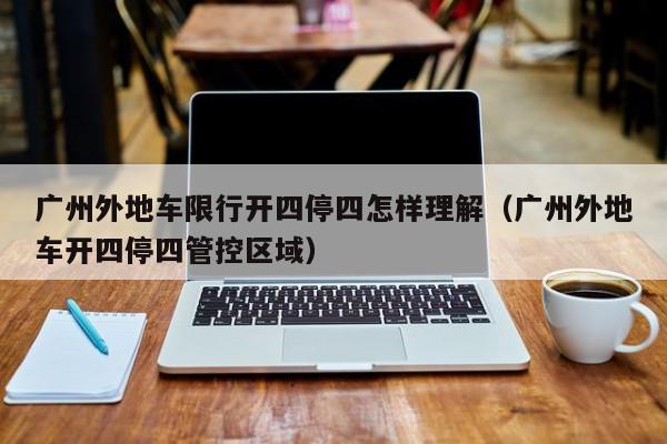 广州外地车限行开四停四怎样理解（广州外地车开四停四管控区域）