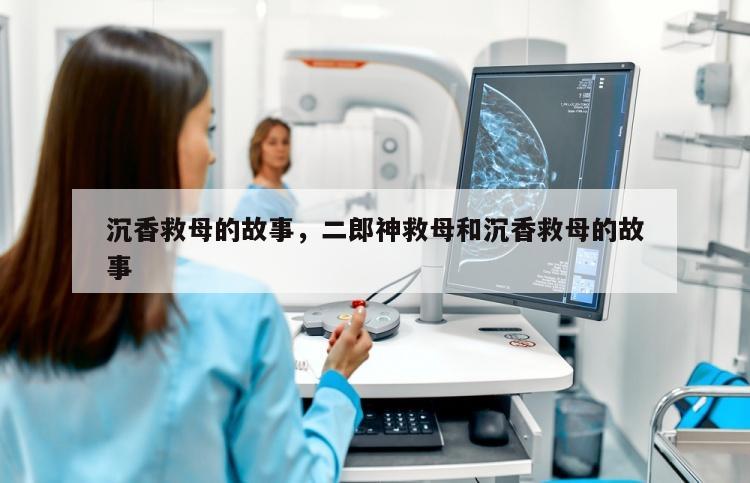 沉香救母的故事，二郎神救母和沉香救母的故事