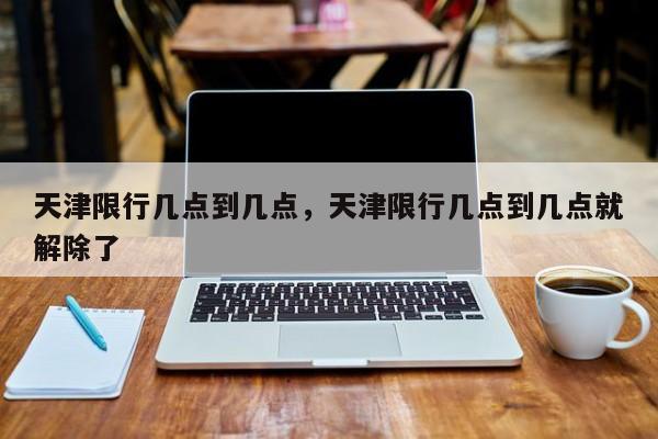 天津限行几点到几点，天津限行几点到几点就解除了