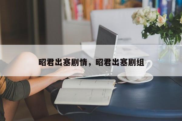 昭君出塞剧情，昭君出塞剧组