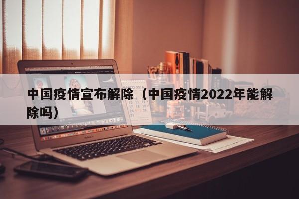 中国疫情宣布解除（中国疫情2022年能解除吗）