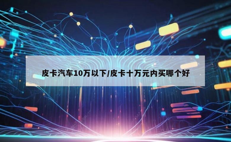 皮卡汽车10万以下/皮卡十万元内买哪个好