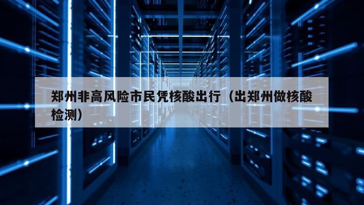 郑州非高风险市民凭核酸出行（出郑州做核酸检测）