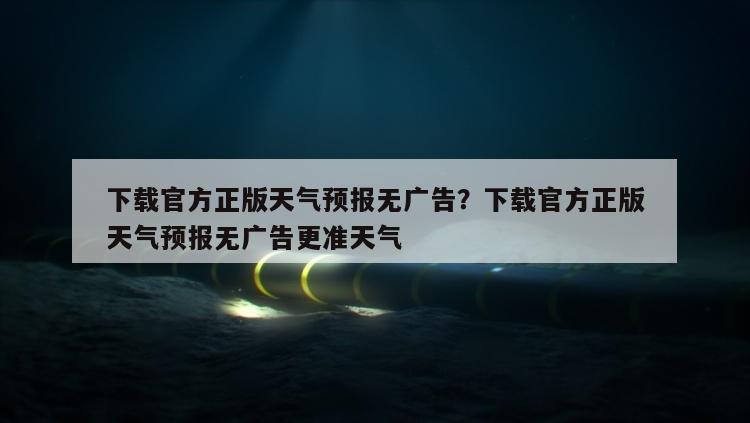 下载官方正版天气预报无广告？下载官方正版天气预报无广告更准天气
