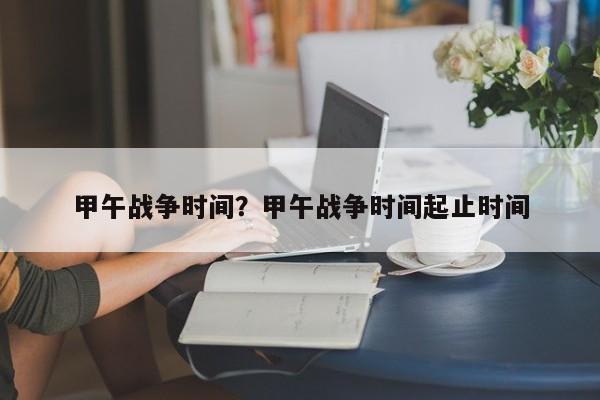 甲午战争时间？甲午战争时间起止时间
