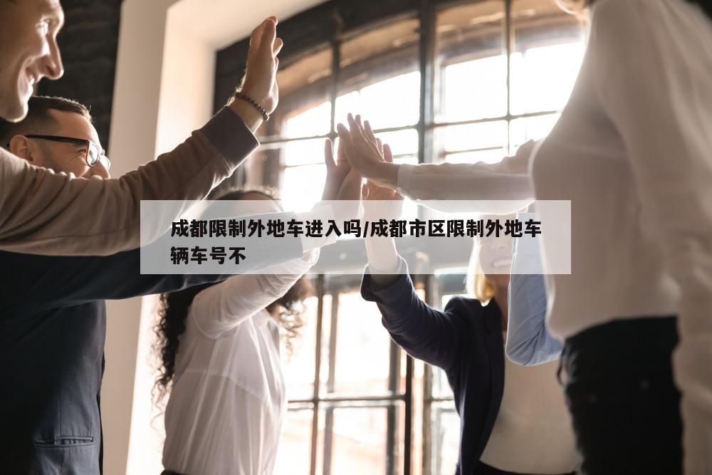 成都限制外地车进入吗/成都市区限制外地车辆车号不