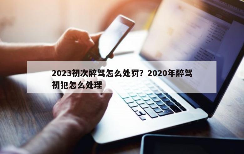 2023初次醉驾怎么处罚？2020年醉驾初犯怎么处理