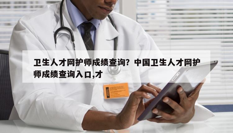 卫生人才网护师成绩查询？中国卫生人才网护师成绩查询入口,才