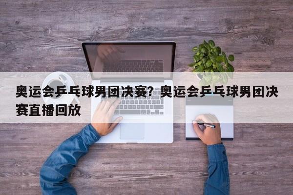 奥运会乒乓球男团决赛？奥运会乒乓球男团决赛直播回放