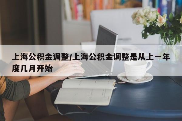 上海公积金调整/上海公积金调整是从上一年度几月开始