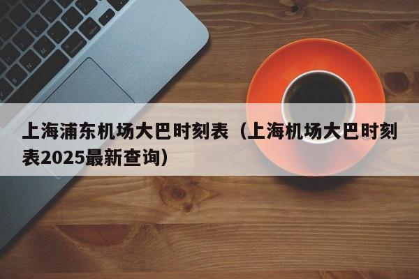 上海浦东机场大巴时刻表（上海机场大巴时刻表2025最新查询）