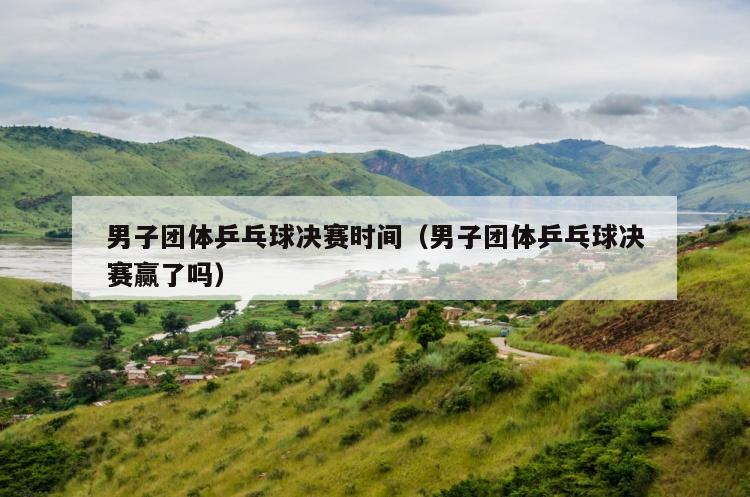男子团体乒乓球决赛时间（男子团体乒乓球决赛赢了吗）