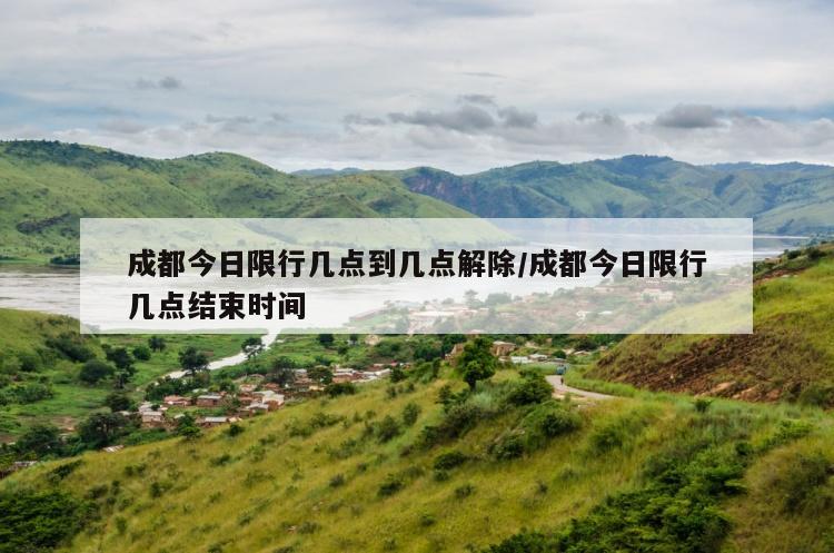 成都今日限行几点到几点解除/成都今日限行几点结束时间