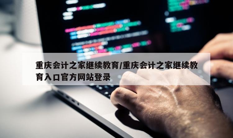 重庆会计之家继续教育/重庆会计之家继续教育入口官方网站登录