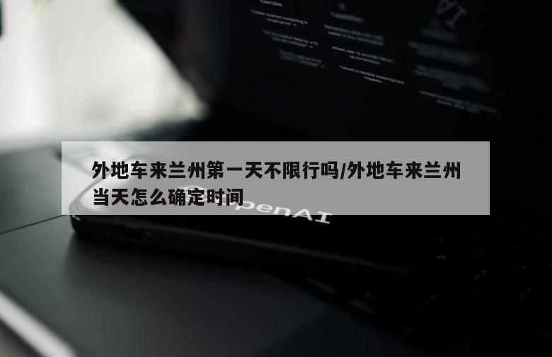 外地车来兰州第一天不限行吗/外地车来兰州当天怎么确定时间