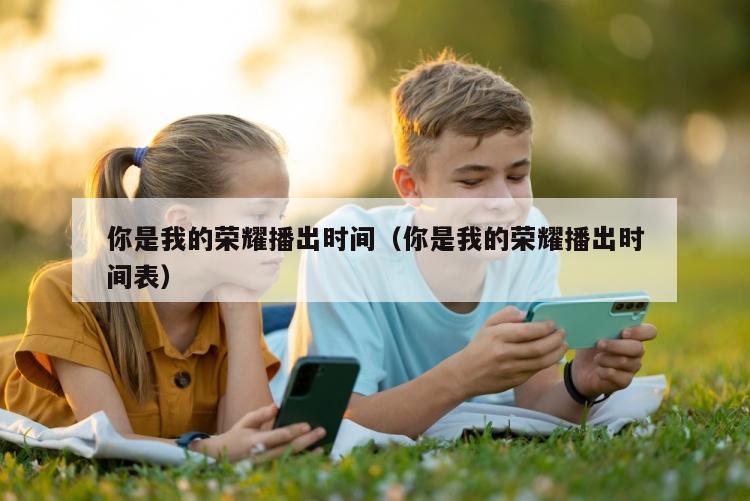 你是我的荣耀播出时间（你是我的荣耀播出时间表）