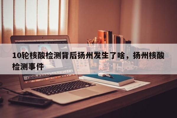 10轮核酸检测背后扬州发生了啥，扬州核酸检测事件