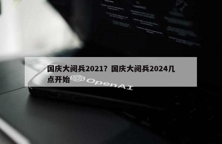 国庆大阅兵2021？国庆大阅兵2024几点开始