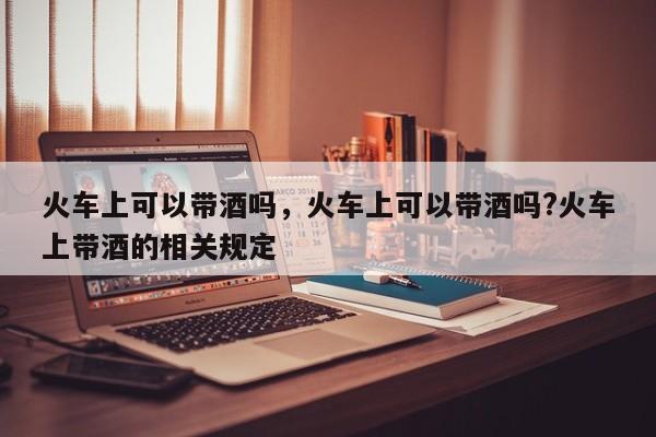 火车上可以带酒吗，火车上可以带酒吗?火车上带酒的相关规定