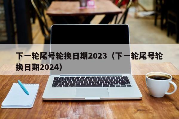 下一轮尾号轮换日期2023（下一轮尾号轮换日期2024）