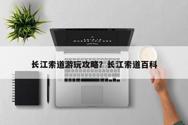 长江索道游玩攻略？长江索道百科