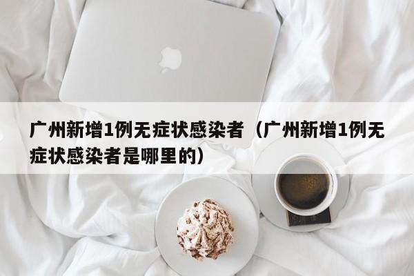 广州新增1例无症状感染者（广州新增1例无症状感染者是哪里的）