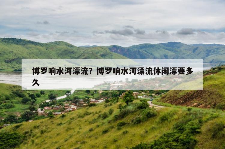 博罗响水河漂流？博罗响水河漂流休闲漂要多久